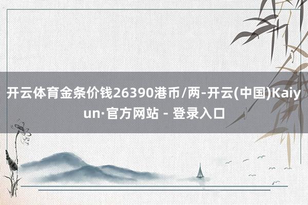 开云体育金条价钱26390港币/两-开云(中国)Kaiyun·官方网站 - 登录入口