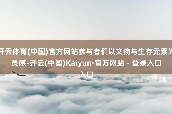 开云体育(中国)官方网站参与者们以文物与生存元素为灵感-开云(中国)Kaiyun·官方网站 - 登录入口