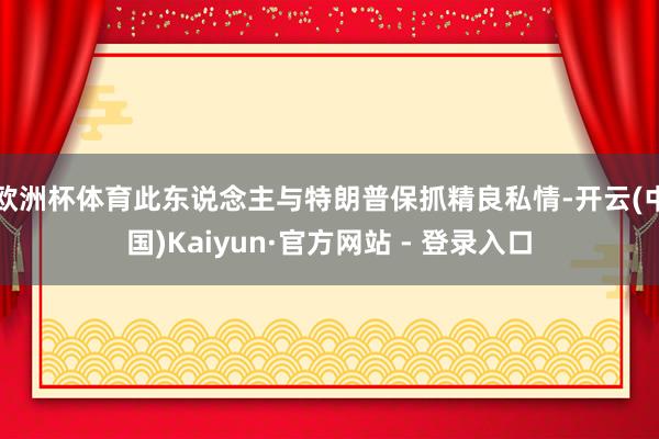 欧洲杯体育　　此东说念主与特朗普保抓精良私情-开云(中国)Kaiyun·官方网站 - 登录入口
