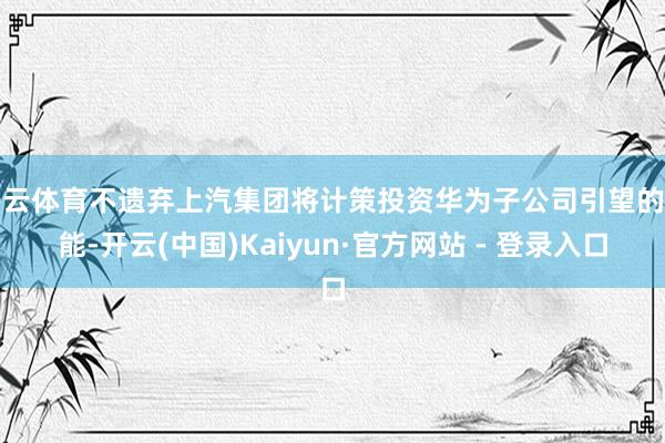 开云体育不遗弃上汽集团将计策投资华为子公司引望的可能-开云(中国)Kaiyun·官方网站 - 登录入口