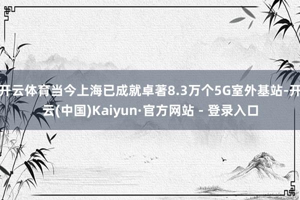 开云体育当今上海已成就卓著8.3万个5G室外基站-开云(中国)Kaiyun·官方网站 - 登录入口