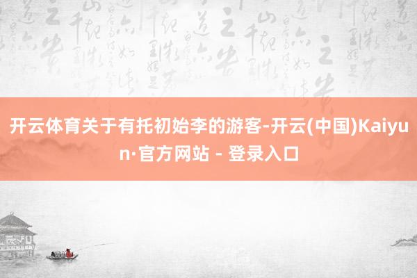 开云体育关于有托初始李的游客-开云(中国)Kaiyun·官方网站 - 登录入口