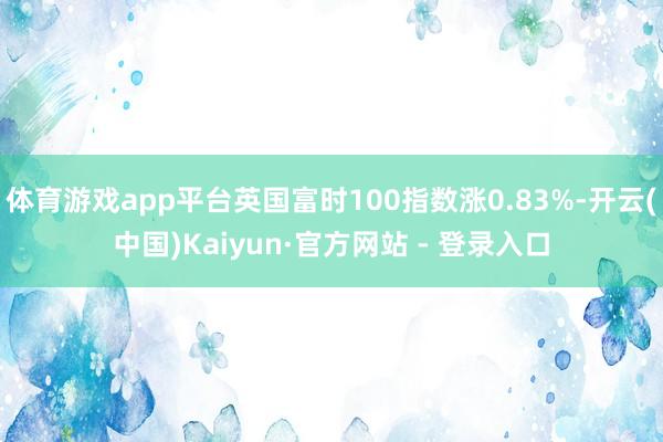体育游戏app平台英国富时100指数涨0.83%-开云(中国)Kaiyun·官方网站 - 登录入口