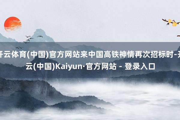 开云体育(中国)官方网站来中国高铁神情再次招标时-开云(中国)Kaiyun·官方网站 - 登录入口