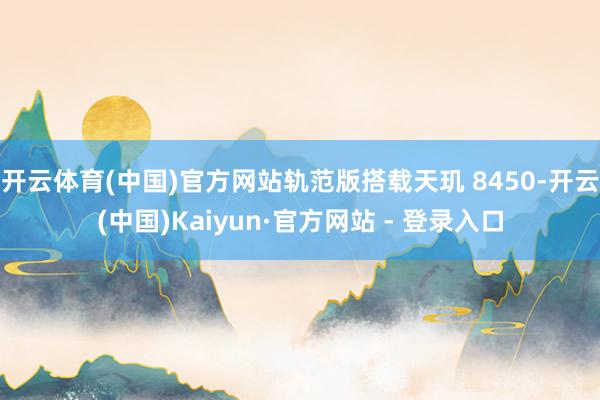 开云体育(中国)官方网站轨范版搭载天玑 8450-开云(中国)Kaiyun·官方网站 - 登录入口