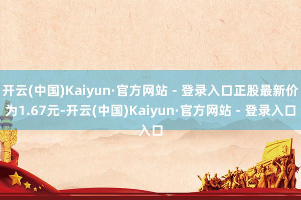 开云(中国)Kaiyun·官方网站 - 登录入口正股最新价为1.67元-开云(中国)Kaiyun·官方网站 - 登录入口