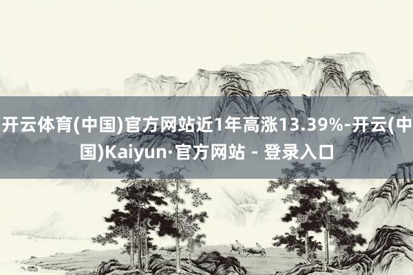 开云体育(中国)官方网站近1年高涨13.39%-开云(中国)Kaiyun·官方网站 - 登录入口