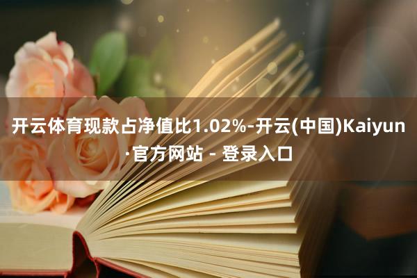 开云体育现款占净值比1.02%-开云(中国)Kaiyun·官方网站 - 登录入口