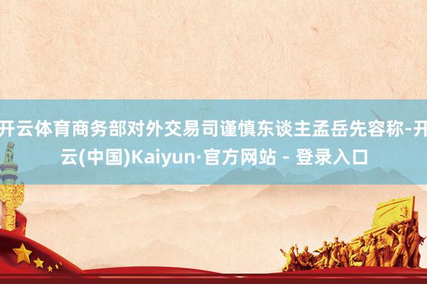 开云体育　　商务部对外交易司谨慎东谈主孟岳先容称-开云(中国)Kaiyun·官方网站 - 登录入口