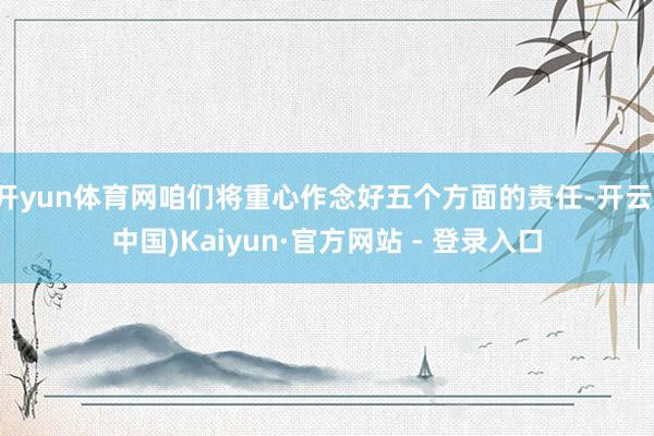 开yun体育网咱们将重心作念好五个方面的责任-开云(中国)Kaiyun·官方网站 - 登录入口