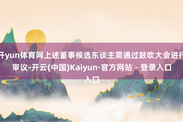 开yun体育网上述董事候选东谈主需通过鼓吹大会进行审议-开云(中国)Kaiyun·官方网站 - 登录入口