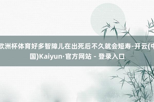 欧洲杯体育好多智障儿在出死后不久就会短寿-开云(中国)Kaiyun·官方网站 - 登录入口