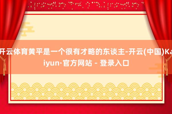 开云体育黄平是一个很有才略的东谈主-开云(中国)Kaiyun·官方网站 - 登录入口