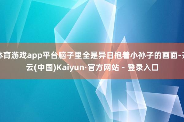 体育游戏app平台脑子里全是异日抱着小孙子的画面-开云(中国)Kaiyun·官方网站 - 登录入口