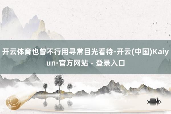 开云体育也曾不行用寻常目光看待-开云(中国)Kaiyun·官方网站 - 登录入口