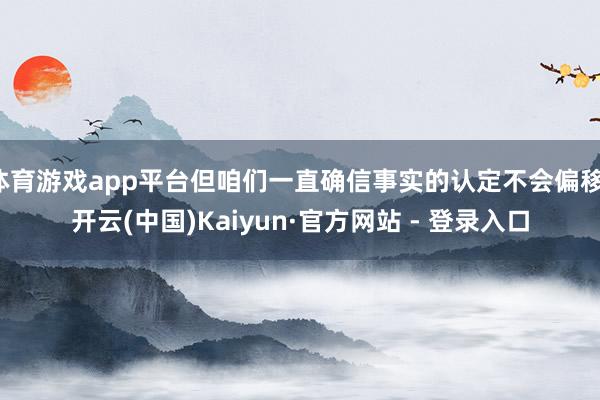 体育游戏app平台但咱们一直确信事实的认定不会偏移-开云(中国)Kaiyun·官方网站 - 登录入口