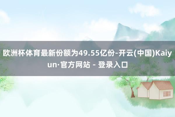 欧洲杯体育最新份额为49.55亿份-开云(中国)Kaiyun·官方网站 - 登录入口