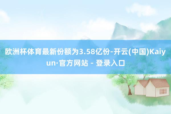 欧洲杯体育最新份额为3.58亿份-开云(中国)Kaiyun·官方网站 - 登录入口