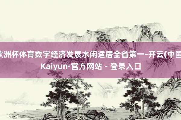 欧洲杯体育数字经济发展水闲适居全省第一-开云(中国)Kaiyun·官方网站 - 登录入口