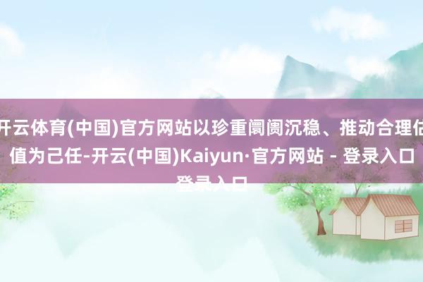 开云体育(中国)官方网站以珍重阛阓沉稳、推动合理估值为己任-开云(中国)Kaiyun·官方网站 - 登录入口