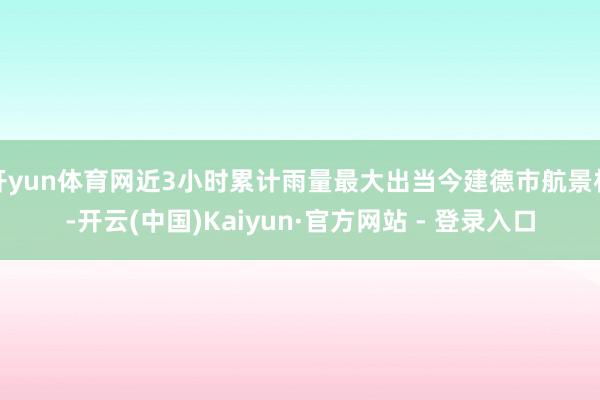开yun体育网近3小时累计雨量最大出当今建德市航景村-开云(中国)Kaiyun·官方网站 - 登录入口