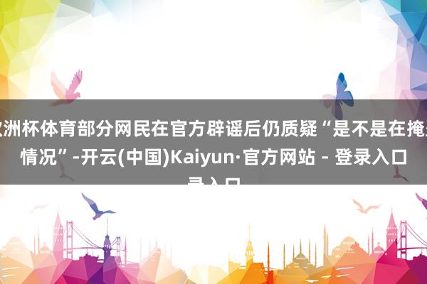 欧洲杯体育部分网民在官方辟谣后仍质疑“是不是在掩盖情况”-开云(中国)Kaiyun·官方网站 - 登录入口