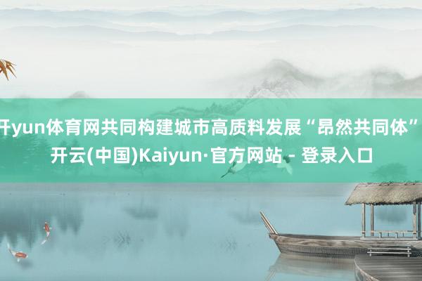 开yun体育网共同构建城市高质料发展“昂然共同体”-开云(中国)Kaiyun·官方网站 - 登录入口