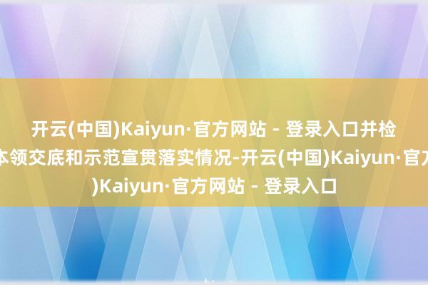 开云(中国)Kaiyun·官方网站 - 登录入口并检查各单元施工前本领交底和示范宣贯落实情况-开云(中国)Kaiyun·官方网站 - 登录入口