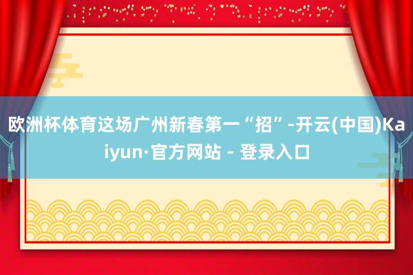 欧洲杯体育　　这场广州新春第一“招”-开云(中国)Kaiyun·官方网站 - 登录入口