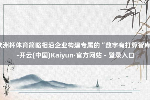 欧洲杯体育简略相沿企业构建专属的“数字有打算智库”-开云(中国)Kaiyun·官方网站 - 登录入口