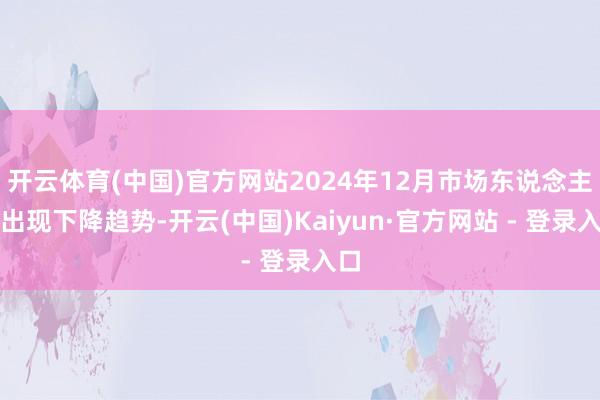 开云体育(中国)官方网站2024年12月市场东说念主流出现下降趋势-开云(中国)Kaiyun·官方网站 - 登录入口