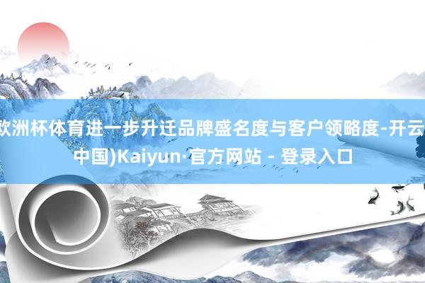 欧洲杯体育进一步升迁品牌盛名度与客户领略度-开云(中国)Kaiyun·官方网站 - 登录入口