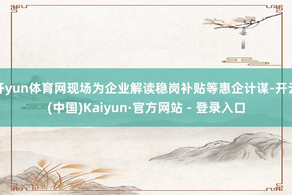 开yun体育网现场为企业解读稳岗补贴等惠企计谋-开云(中国)Kaiyun·官方网站 - 登录入口