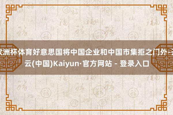 欧洲杯体育好意思国将中国企业和中国市集拒之门外-开云(中国)Kaiyun·官方网站 - 登录入口