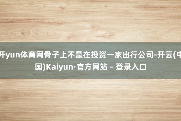开yun体育网骨子上不是在投资一家出行公司-开云(中国)Kaiyun·官方网站 - 登录入口