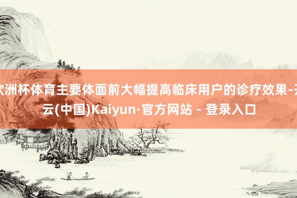 欧洲杯体育主要体面前大幅提高临床用户的诊疗效果-开云(中国)Kaiyun·官方网站 - 登录入口