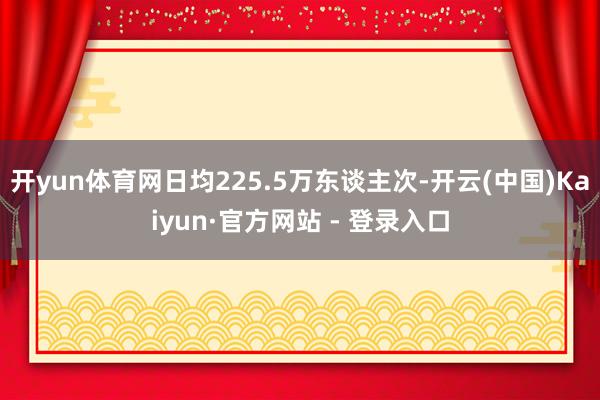 开yun体育网日均225.5万东谈主次-开云(中国)Kaiyun·官方网站 - 登录入口