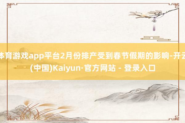 体育游戏app平台2月份排产受到春节假期的影响-开云(中国)Kaiyun·官方网站 - 登录入口