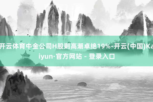 开云体育中金公司H股则高潮卓绝19%-开云(中国)Kaiyun·官方网站 - 登录入口
