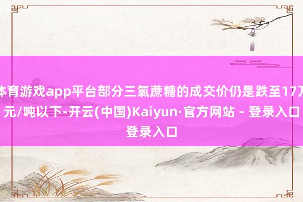 体育游戏app平台部分三氯蔗糖的成交价仍是跌至17万元/吨以下-开云(中国)Kaiyun·官方网站 - 登录入口