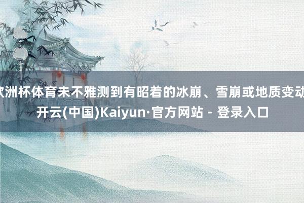 欧洲杯体育未不雅测到有昭着的冰崩、雪崩或地质变动-开云(中国)Kaiyun·官方网站 - 登录入口