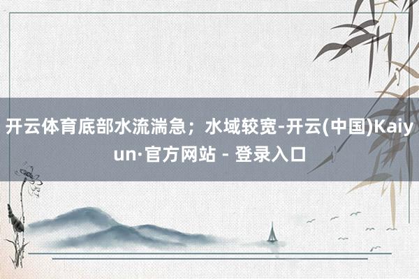 开云体育底部水流湍急；水域较宽-开云(中国)Kaiyun·官方网站 - 登录入口