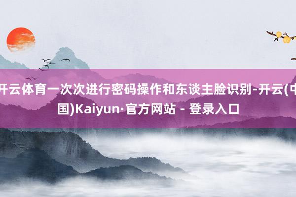 开云体育一次次进行密码操作和东谈主脸识别-开云(中国)Kaiyun·官方网站 - 登录入口