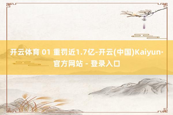 开云体育 01 重罚近1.7亿-开云(中国)Kaiyun·官方网站 - 登录入口