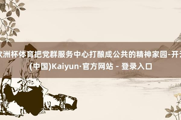 欧洲杯体育把党群服务中心打酿成公共的精神家园-开云(中国)Kaiyun·官方网站 - 登录入口