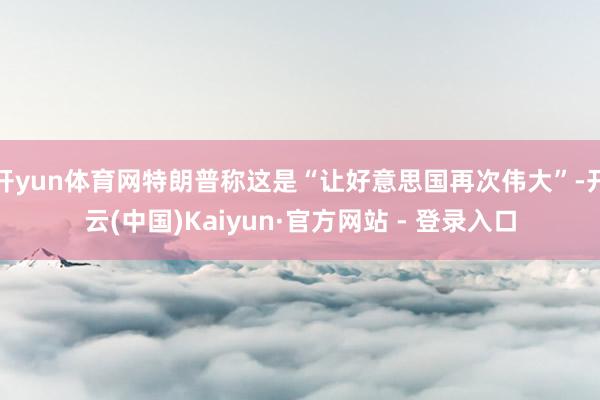 开yun体育网特朗普称这是“让好意思国再次伟大”-开云(中国)Kaiyun·官方网站 - 登录入口