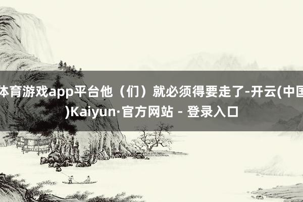 体育游戏app平台他（们）就必须得要走了-开云(中国)Kaiyun·官方网站 - 登录入口