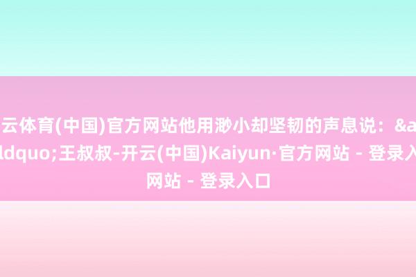 开云体育(中国)官方网站他用渺小却坚韧的声息说：&ldquo;王叔叔-开云(中国)Kaiyun·官方网站 - 登录入口