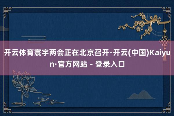 开云体育寰宇两会正在北京召开-开云(中国)Kaiyun·官方网站 - 登录入口