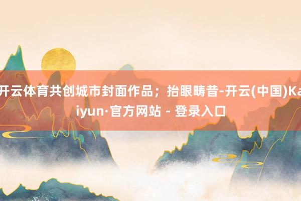开云体育共创城市封面作品；抬眼畴昔-开云(中国)Kaiyun·官方网站 - 登录入口
